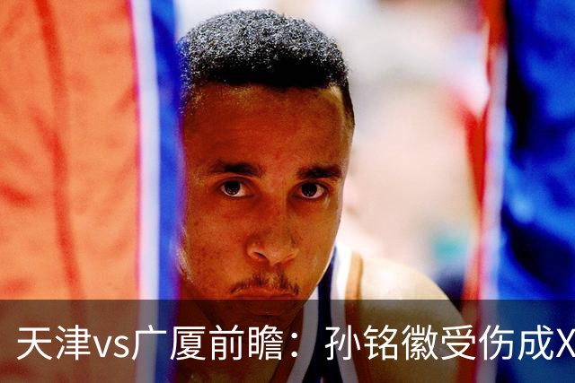 天津vs广厦前瞻：孙铭徽受伤成X因素，3外援发威天津迎爆冷机会