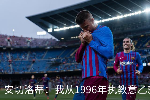 安切洛蒂：我从1996年执教意乙就开始有压力了，这并不是坏事