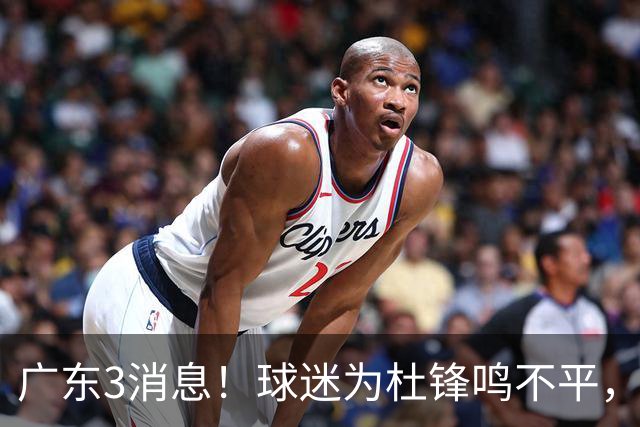 广东3消息！球迷为杜锋鸣不平，胡明轩展现领袖气质，王仕鹏预言成真