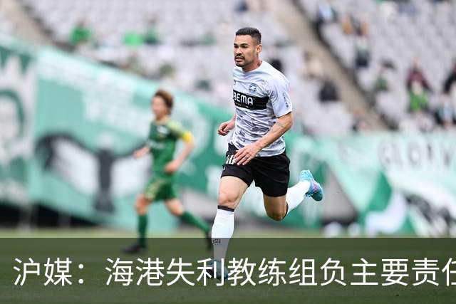 沪媒：海港失利教练组负主要责任，应确保实力强的外援应上尽上