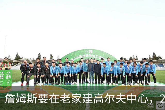 詹姆斯要在老家建高尔夫中心，2027年7月办邀请赛