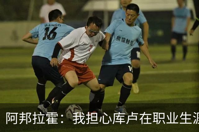 阿邦拉霍：我担心库卢在职业生涯中里还能保持多少出场时间
