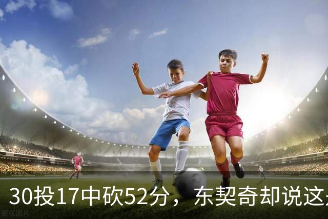 30投17中砍52分，东契奇却说这是全队的功劳